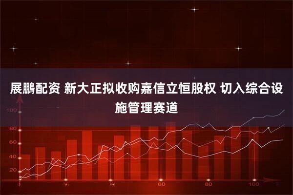 展鵬配资 新大正拟收购嘉信立恒股权 切入综合设施管理赛道