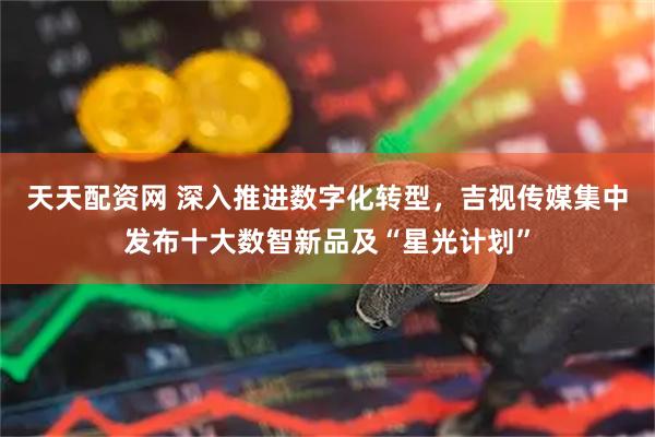 天天配资网 深入推进数字化转型，吉视传媒集中发布十大数智新品及“星光计划”