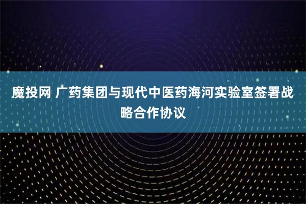 魔投网 广药集团与现代中医药海河实验室签署战略合作协议