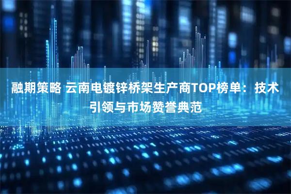 融期策略 云南电镀锌桥架生产商TOP榜单：技术引领与市场赞誉典范