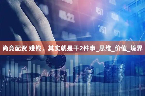 尚竞配资 赚钱，其实就是干2件事_思维_价值_境界