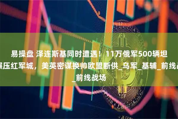 易操盘 泽连斯基同时遭遇！11万俄军500辆坦克碾压红军城，美英密谋换帅欧盟断供_乌军_基辅_前线战场