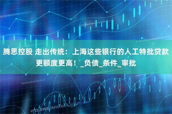 腾思控股 走出传统：上海这些银行的人工特批贷款更额度更高！_负债_条件_审批
